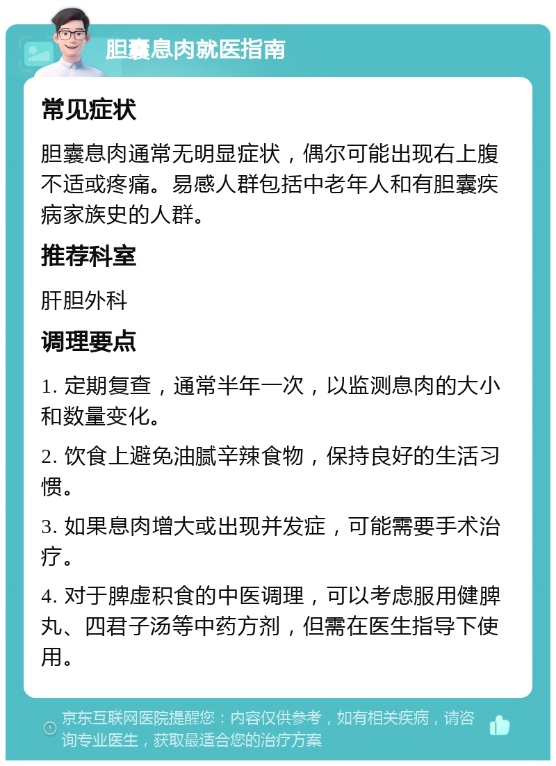 胆囊息肉就医指南 常见症状 胆囊息肉通常无明显症状，偶尔可能出现右上腹不适或疼痛。易感人群包括中老年人和有胆囊疾病家族史的人群。 推荐科室 肝胆外科 调理要点 1. 定期复查，通常半年一次，以监测息肉的大小和数量变化。 2. 饮食上避免油腻辛辣食物，保持良好的生活习惯。 3. 如果息肉增大或出现并发症，可能需要手术治疗。 4. 对于脾虚积食的中医调理，可以考虑服用健脾丸、四君子汤等中药方剂，但需在医生指导下使用。