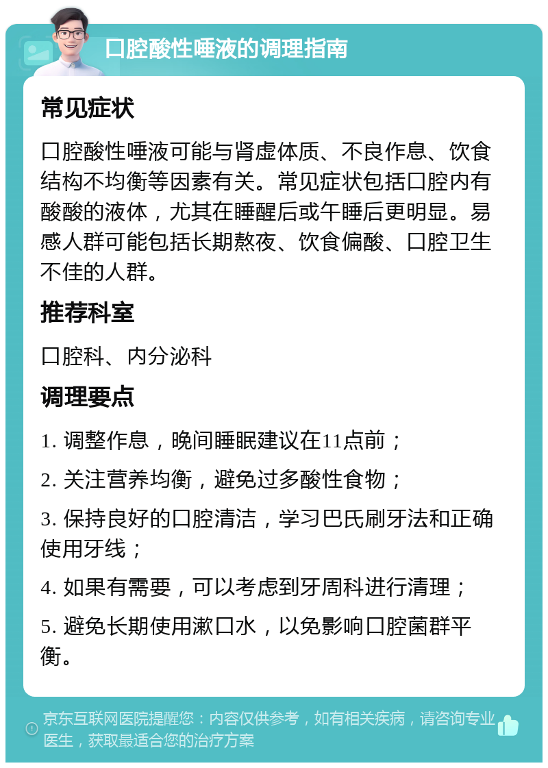 口腔酸性唾液的调理指南 常见症状 口腔酸性唾液可能与肾虚体质、不良作息、饮食结构不均衡等因素有关。常见症状包括口腔内有酸酸的液体，尤其在睡醒后或午睡后更明显。易感人群可能包括长期熬夜、饮食偏酸、口腔卫生不佳的人群。 推荐科室 口腔科、内分泌科 调理要点 1. 调整作息，晚间睡眠建议在11点前； 2. 关注营养均衡，避免过多酸性食物； 3. 保持良好的口腔清洁，学习巴氏刷牙法和正确使用牙线； 4. 如果有需要，可以考虑到牙周科进行清理； 5. 避免长期使用漱口水，以免影响口腔菌群平衡。