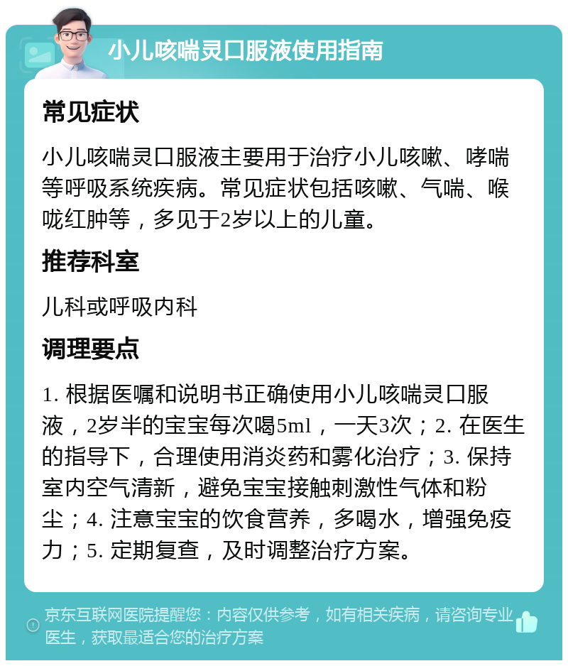 小儿咳喘灵口服液使用指南 常见症状 小儿咳喘灵口服液主要用于治疗小儿咳嗽、哮喘等呼吸系统疾病。常见症状包括咳嗽、气喘、喉咙红肿等，多见于2岁以上的儿童。 推荐科室 儿科或呼吸内科 调理要点 1. 根据医嘱和说明书正确使用小儿咳喘灵口服液，2岁半的宝宝每次喝5ml，一天3次；2. 在医生的指导下，合理使用消炎药和雾化治疗；3. 保持室内空气清新，避免宝宝接触刺激性气体和粉尘；4. 注意宝宝的饮食营养，多喝水，增强免疫力；5. 定期复查，及时调整治疗方案。