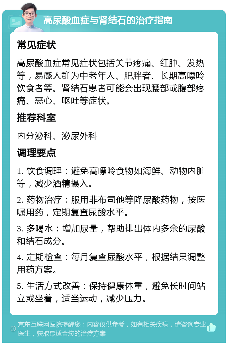 高尿酸血症与肾结石的治疗指南 常见症状 高尿酸血症常见症状包括关节疼痛、红肿、发热等，易感人群为中老年人、肥胖者、长期高嘌呤饮食者等。肾结石患者可能会出现腰部或腹部疼痛、恶心、呕吐等症状。 推荐科室 内分泌科、泌尿外科 调理要点 1. 饮食调理：避免高嘌呤食物如海鲜、动物内脏等，减少酒精摄入。 2. 药物治疗：服用非布司他等降尿酸药物，按医嘱用药，定期复查尿酸水平。 3. 多喝水：增加尿量，帮助排出体内多余的尿酸和结石成分。 4. 定期检查：每月复查尿酸水平，根据结果调整用药方案。 5. 生活方式改善：保持健康体重，避免长时间站立或坐着，适当运动，减少压力。