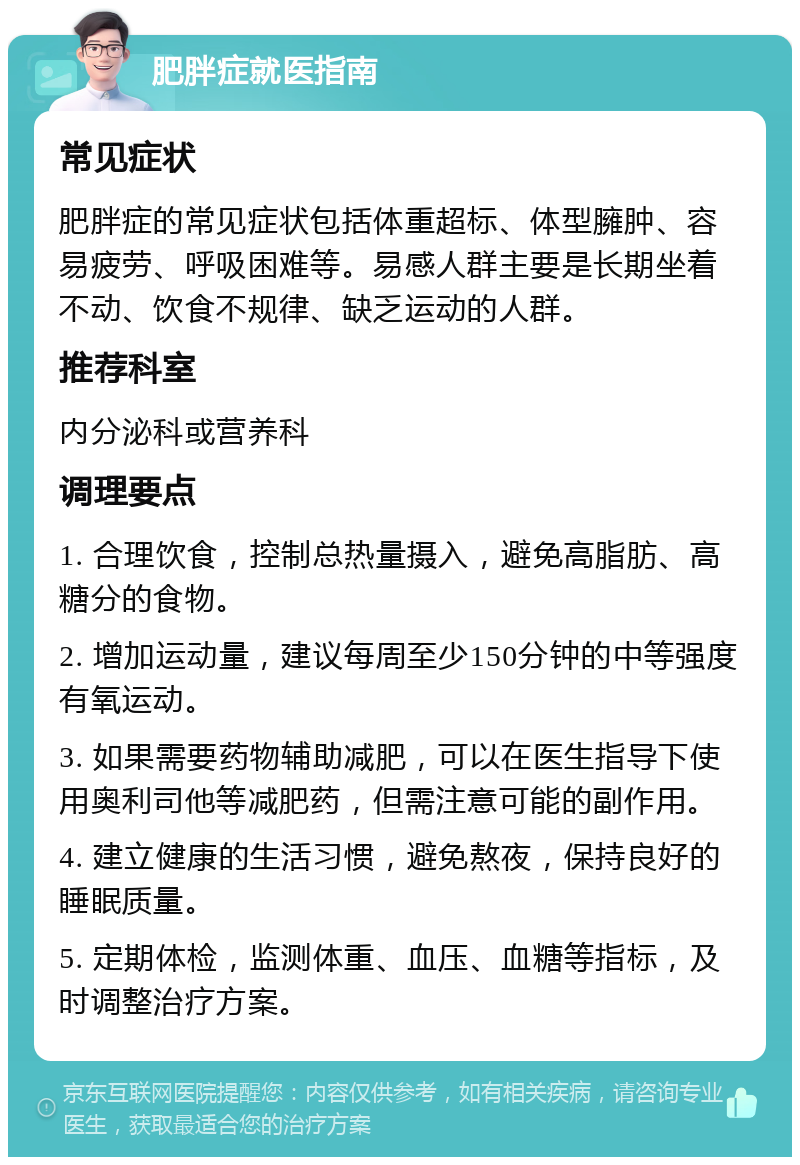 肥胖症就医指南 常见症状 肥胖症的常见症状包括体重超标、体型臃肿、容易疲劳、呼吸困难等。易感人群主要是长期坐着不动、饮食不规律、缺乏运动的人群。 推荐科室 内分泌科或营养科 调理要点 1. 合理饮食，控制总热量摄入，避免高脂肪、高糖分的食物。 2. 增加运动量，建议每周至少150分钟的中等强度有氧运动。 3. 如果需要药物辅助减肥，可以在医生指导下使用奥利司他等减肥药，但需注意可能的副作用。 4. 建立健康的生活习惯，避免熬夜，保持良好的睡眠质量。 5. 定期体检，监测体重、血压、血糖等指标，及时调整治疗方案。