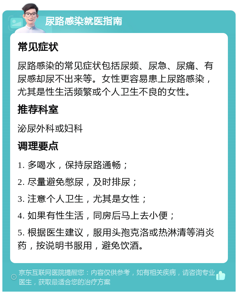 尿路感染就医指南 常见症状 尿路感染的常见症状包括尿频、尿急、尿痛、有尿感却尿不出来等。女性更容易患上尿路感染，尤其是性生活频繁或个人卫生不良的女性。 推荐科室 泌尿外科或妇科 调理要点 1. 多喝水，保持尿路通畅； 2. 尽量避免憋尿，及时排尿； 3. 注意个人卫生，尤其是女性； 4. 如果有性生活，同房后马上去小便； 5. 根据医生建议，服用头孢克洛或热淋清等消炎药，按说明书服用，避免饮酒。