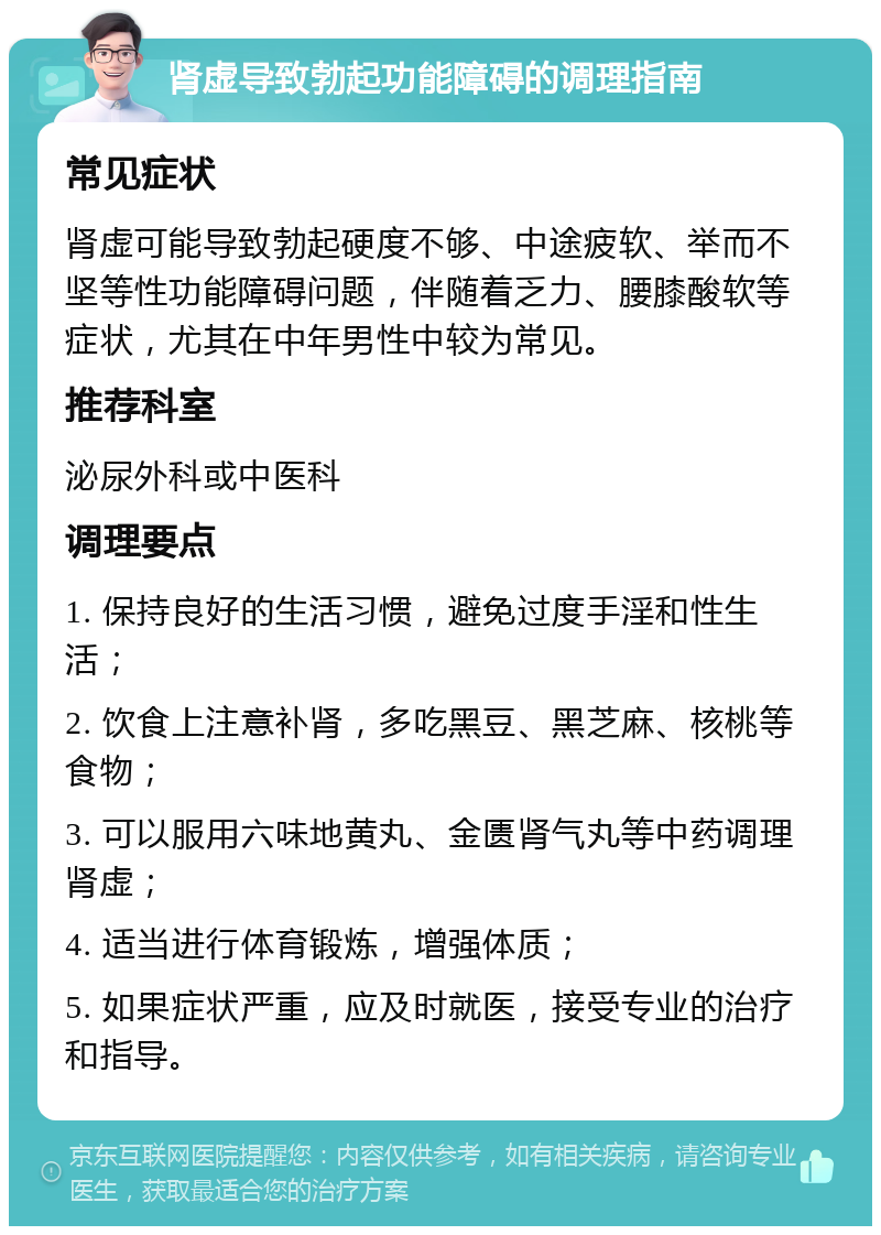 肾虚导致勃起功能障碍的调理指南 常见症状 肾虚可能导致勃起硬度不够、中途疲软、举而不坚等性功能障碍问题，伴随着乏力、腰膝酸软等症状，尤其在中年男性中较为常见。 推荐科室 泌尿外科或中医科 调理要点 1. 保持良好的生活习惯，避免过度手淫和性生活； 2. 饮食上注意补肾，多吃黑豆、黑芝麻、核桃等食物； 3. 可以服用六味地黄丸、金匮肾气丸等中药调理肾虚； 4. 适当进行体育锻炼，增强体质； 5. 如果症状严重，应及时就医，接受专业的治疗和指导。