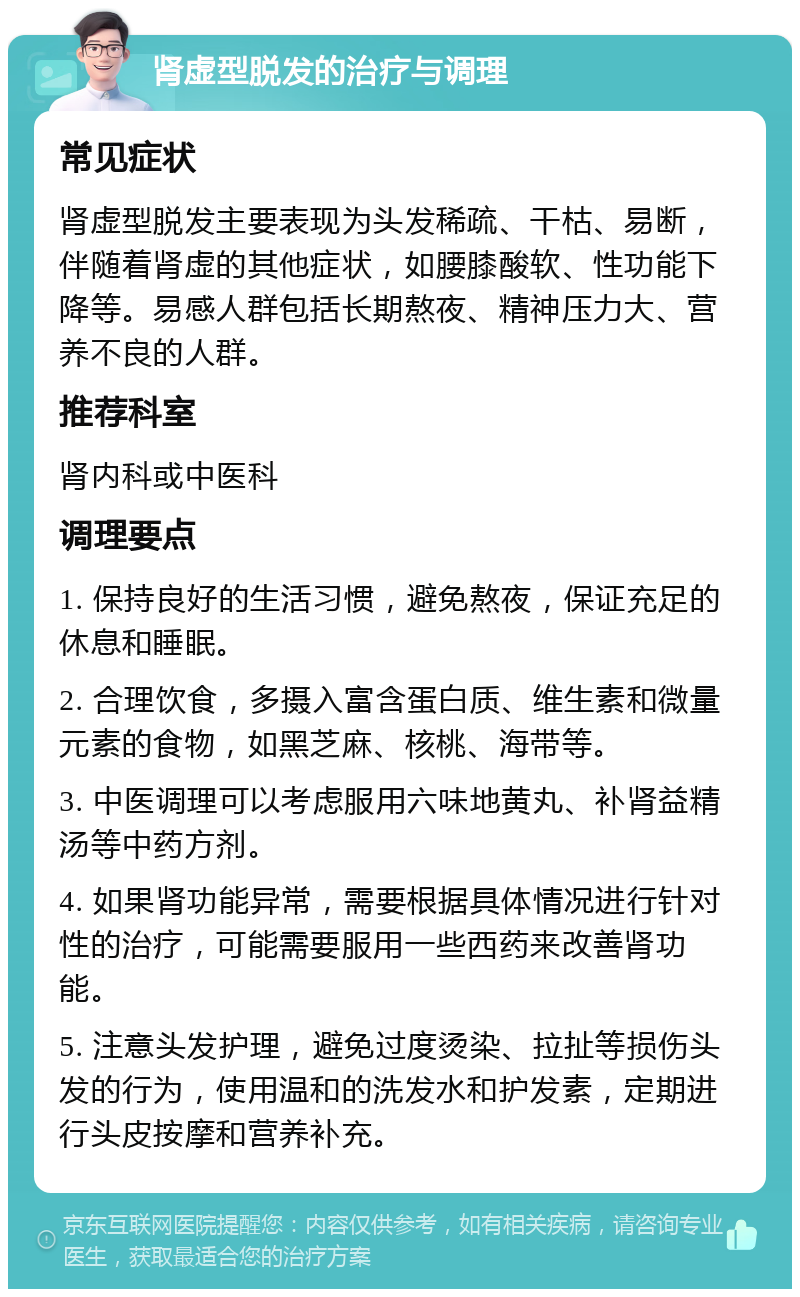 肾虚型脱发的治疗与调理 常见症状 肾虚型脱发主要表现为头发稀疏、干枯、易断，伴随着肾虚的其他症状，如腰膝酸软、性功能下降等。易感人群包括长期熬夜、精神压力大、营养不良的人群。 推荐科室 肾内科或中医科 调理要点 1. 保持良好的生活习惯，避免熬夜，保证充足的休息和睡眠。 2. 合理饮食，多摄入富含蛋白质、维生素和微量元素的食物，如黑芝麻、核桃、海带等。 3. 中医调理可以考虑服用六味地黄丸、补肾益精汤等中药方剂。 4. 如果肾功能异常，需要根据具体情况进行针对性的治疗，可能需要服用一些西药来改善肾功能。 5. 注意头发护理，避免过度烫染、拉扯等损伤头发的行为，使用温和的洗发水和护发素，定期进行头皮按摩和营养补充。