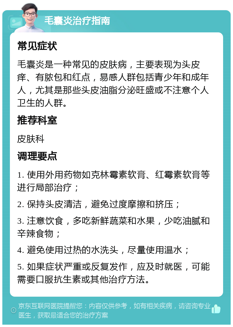 毛囊炎治疗指南 常见症状 毛囊炎是一种常见的皮肤病，主要表现为头皮痒、有脓包和红点，易感人群包括青少年和成年人，尤其是那些头皮油脂分泌旺盛或不注意个人卫生的人群。 推荐科室 皮肤科 调理要点 1. 使用外用药物如克林霉素软膏、红霉素软膏等进行局部治疗； 2. 保持头皮清洁，避免过度摩擦和挤压； 3. 注意饮食，多吃新鲜蔬菜和水果，少吃油腻和辛辣食物； 4. 避免使用过热的水洗头，尽量使用温水； 5. 如果症状严重或反复发作，应及时就医，可能需要口服抗生素或其他治疗方法。