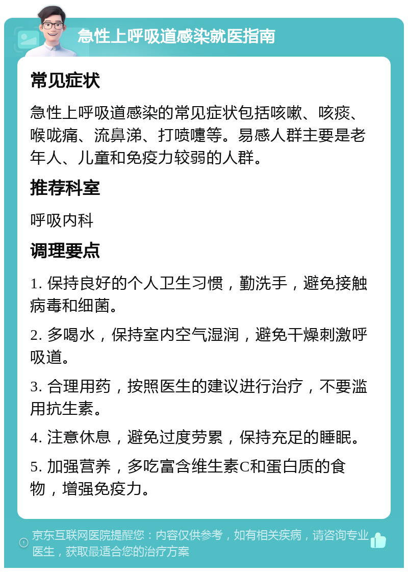 急性上呼吸道感染就医指南 常见症状 急性上呼吸道感染的常见症状包括咳嗽、咳痰、喉咙痛、流鼻涕、打喷嚏等。易感人群主要是老年人、儿童和免疫力较弱的人群。 推荐科室 呼吸内科 调理要点 1. 保持良好的个人卫生习惯，勤洗手，避免接触病毒和细菌。 2. 多喝水，保持室内空气湿润，避免干燥刺激呼吸道。 3. 合理用药，按照医生的建议进行治疗，不要滥用抗生素。 4. 注意休息，避免过度劳累，保持充足的睡眠。 5. 加强营养，多吃富含维生素C和蛋白质的食物，增强免疫力。