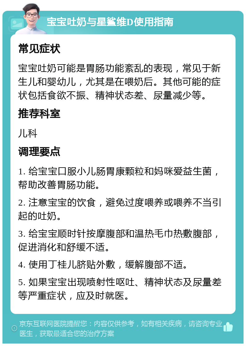 宝宝吐奶与星鲨维D使用指南 常见症状 宝宝吐奶可能是胃肠功能紊乱的表现，常见于新生儿和婴幼儿，尤其是在喂奶后。其他可能的症状包括食欲不振、精神状态差、尿量减少等。 推荐科室 儿科 调理要点 1. 给宝宝口服小儿肠胃康颗粒和妈咪爱益生菌，帮助改善胃肠功能。 2. 注意宝宝的饮食，避免过度喂养或喂养不当引起的吐奶。 3. 给宝宝顺时针按摩腹部和温热毛巾热敷腹部，促进消化和舒缓不适。 4. 使用丁桂儿脐贴外敷，缓解腹部不适。 5. 如果宝宝出现喷射性呕吐、精神状态及尿量差等严重症状，应及时就医。