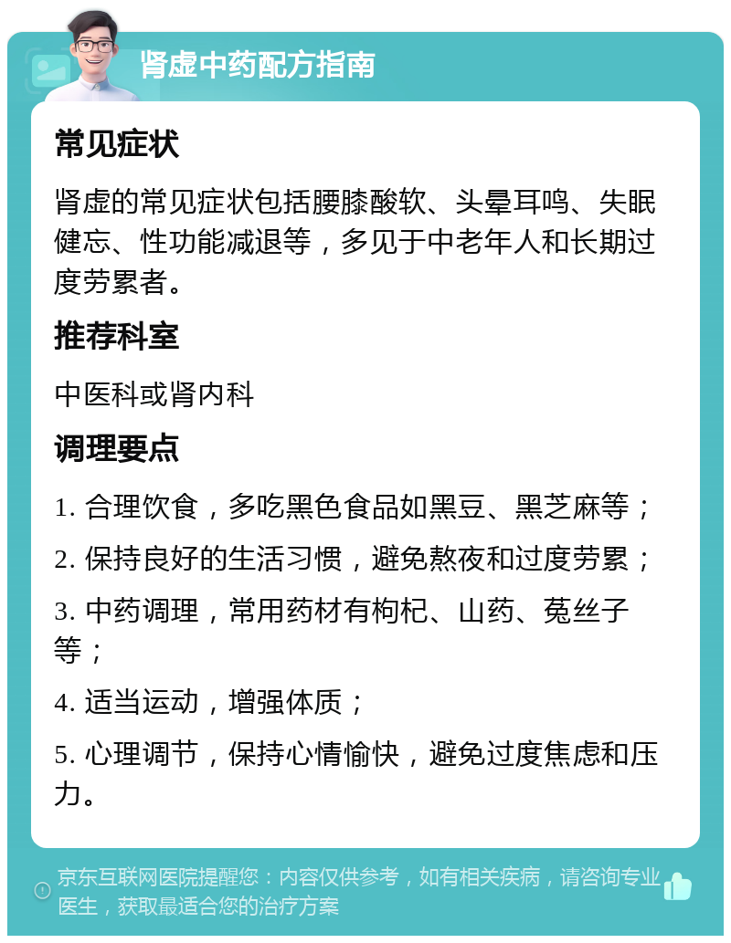 肾虚中药配方指南 常见症状 肾虚的常见症状包括腰膝酸软、头晕耳鸣、失眠健忘、性功能减退等，多见于中老年人和长期过度劳累者。 推荐科室 中医科或肾内科 调理要点 1. 合理饮食，多吃黑色食品如黑豆、黑芝麻等； 2. 保持良好的生活习惯，避免熬夜和过度劳累； 3. 中药调理，常用药材有枸杞、山药、菟丝子等； 4. 适当运动，增强体质； 5. 心理调节，保持心情愉快，避免过度焦虑和压力。