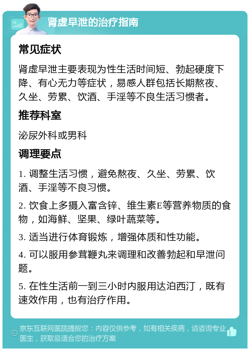 肾虚早泄的治疗指南 常见症状 肾虚早泄主要表现为性生活时间短、勃起硬度下降、有心无力等症状，易感人群包括长期熬夜、久坐、劳累、饮酒、手淫等不良生活习惯者。 推荐科室 泌尿外科或男科 调理要点 1. 调整生活习惯，避免熬夜、久坐、劳累、饮酒、手淫等不良习惯。 2. 饮食上多摄入富含锌、维生素E等营养物质的食物，如海鲜、坚果、绿叶蔬菜等。 3. 适当进行体育锻炼，增强体质和性功能。 4. 可以服用参茸鞭丸来调理和改善勃起和早泄问题。 5. 在性生活前一到三小时内服用达泊西汀，既有速效作用，也有治疗作用。