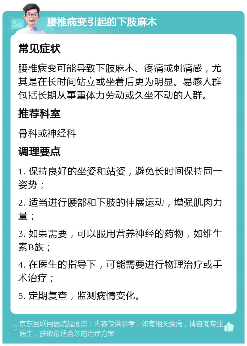 腰椎病变引起的下肢麻木 常见症状 腰椎病变可能导致下肢麻木、疼痛或刺痛感，尤其是在长时间站立或坐着后更为明显。易感人群包括长期从事重体力劳动或久坐不动的人群。 推荐科室 骨科或神经科 调理要点 1. 保持良好的坐姿和站姿，避免长时间保持同一姿势； 2. 适当进行腰部和下肢的伸展运动，增强肌肉力量； 3. 如果需要，可以服用营养神经的药物，如维生素B族； 4. 在医生的指导下，可能需要进行物理治疗或手术治疗； 5. 定期复查，监测病情变化。