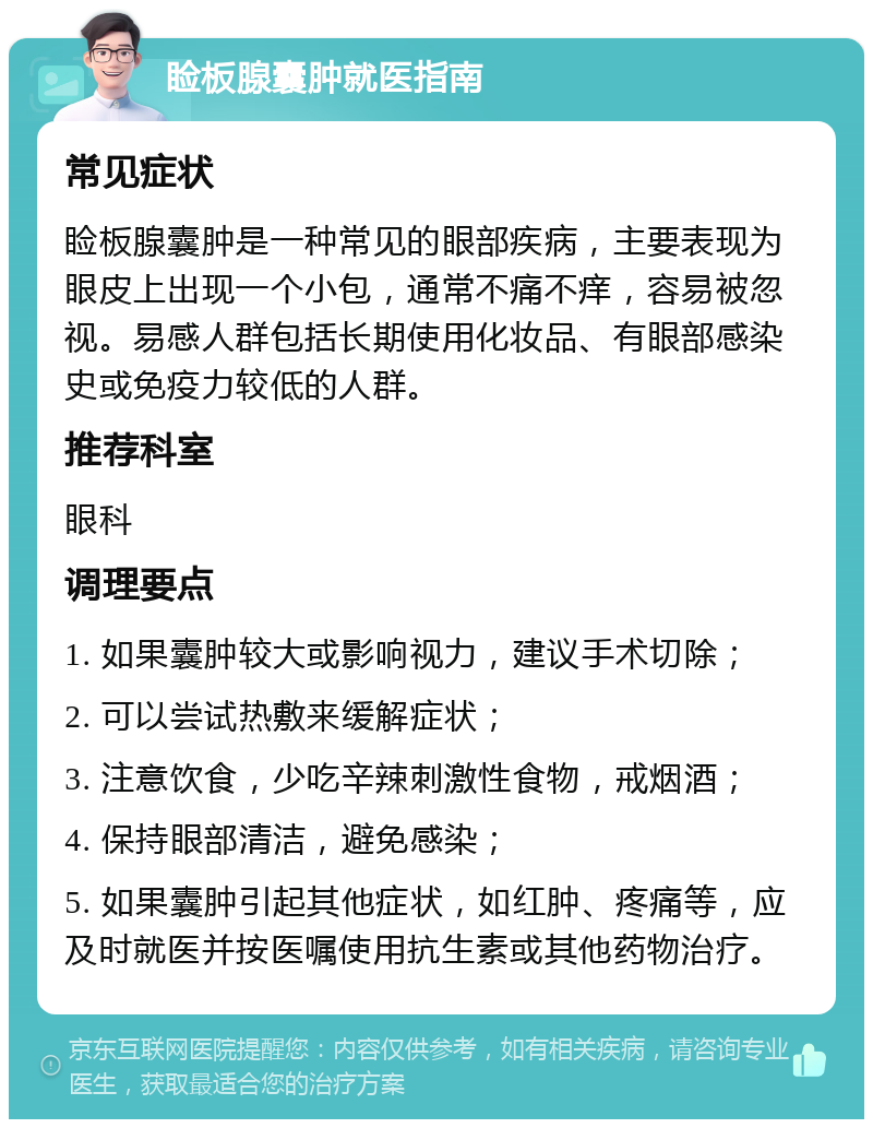 睑板腺囊肿就医指南 常见症状 睑板腺囊肿是一种常见的眼部疾病，主要表现为眼皮上出现一个小包，通常不痛不痒，容易被忽视。易感人群包括长期使用化妆品、有眼部感染史或免疫力较低的人群。 推荐科室 眼科 调理要点 1. 如果囊肿较大或影响视力，建议手术切除； 2. 可以尝试热敷来缓解症状； 3. 注意饮食，少吃辛辣刺激性食物，戒烟酒； 4. 保持眼部清洁，避免感染； 5. 如果囊肿引起其他症状，如红肿、疼痛等，应及时就医并按医嘱使用抗生素或其他药物治疗。