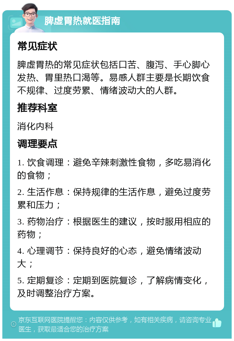 脾虚胃热就医指南 常见症状 脾虚胃热的常见症状包括口苦、腹泻、手心脚心发热、胃里热口渴等。易感人群主要是长期饮食不规律、过度劳累、情绪波动大的人群。 推荐科室 消化内科 调理要点 1. 饮食调理：避免辛辣刺激性食物，多吃易消化的食物； 2. 生活作息：保持规律的生活作息，避免过度劳累和压力； 3. 药物治疗：根据医生的建议，按时服用相应的药物； 4. 心理调节：保持良好的心态，避免情绪波动大； 5. 定期复诊：定期到医院复诊，了解病情变化，及时调整治疗方案。