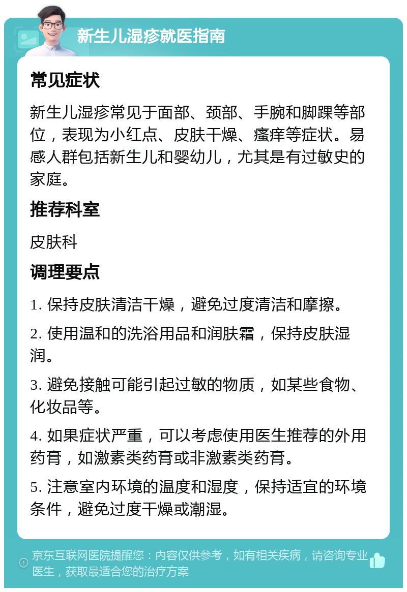 新生儿湿疹就医指南 常见症状 新生儿湿疹常见于面部、颈部、手腕和脚踝等部位，表现为小红点、皮肤干燥、瘙痒等症状。易感人群包括新生儿和婴幼儿，尤其是有过敏史的家庭。 推荐科室 皮肤科 调理要点 1. 保持皮肤清洁干燥，避免过度清洁和摩擦。 2. 使用温和的洗浴用品和润肤霜，保持皮肤湿润。 3. 避免接触可能引起过敏的物质，如某些食物、化妆品等。 4. 如果症状严重，可以考虑使用医生推荐的外用药膏，如激素类药膏或非激素类药膏。 5. 注意室内环境的温度和湿度，保持适宜的环境条件，避免过度干燥或潮湿。