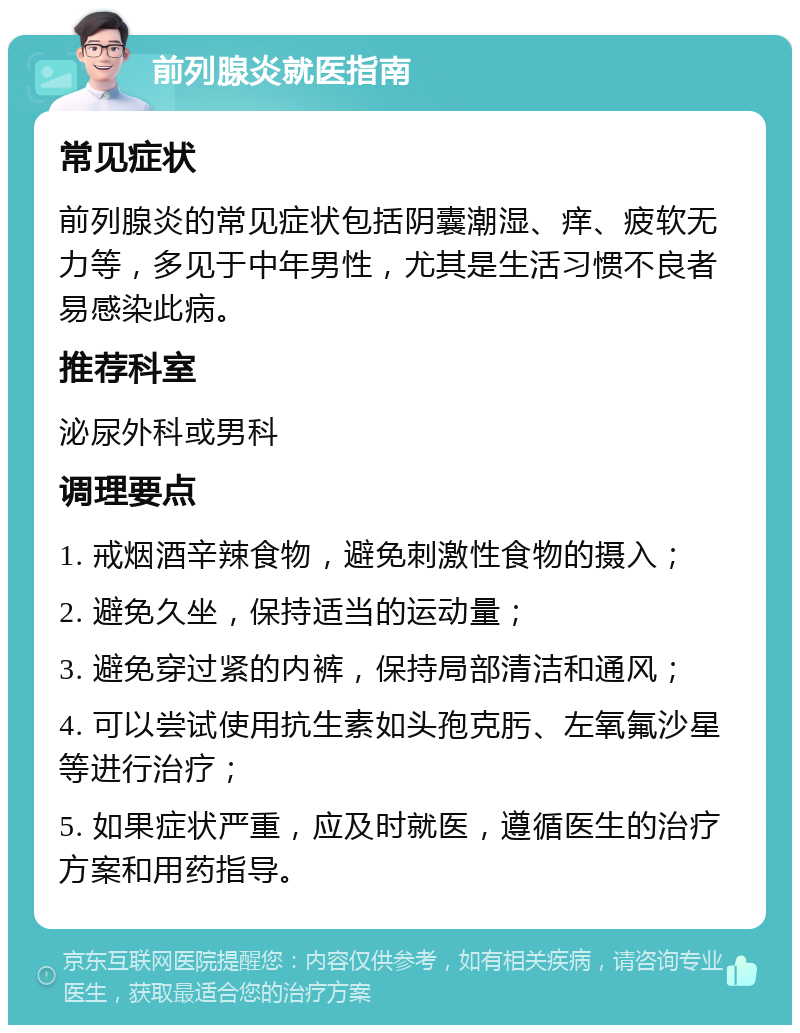 前列腺炎就医指南 常见症状 前列腺炎的常见症状包括阴囊潮湿、痒、疲软无力等，多见于中年男性，尤其是生活习惯不良者易感染此病。 推荐科室 泌尿外科或男科 调理要点 1. 戒烟酒辛辣食物，避免刺激性食物的摄入； 2. 避免久坐，保持适当的运动量； 3. 避免穿过紧的内裤，保持局部清洁和通风； 4. 可以尝试使用抗生素如头孢克肟、左氧氟沙星等进行治疗； 5. 如果症状严重，应及时就医，遵循医生的治疗方案和用药指导。