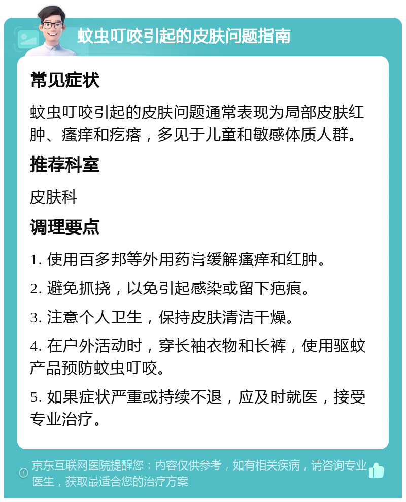 蚊虫叮咬引起的皮肤问题指南 常见症状 蚊虫叮咬引起的皮肤问题通常表现为局部皮肤红肿、瘙痒和疙瘩，多见于儿童和敏感体质人群。 推荐科室 皮肤科 调理要点 1. 使用百多邦等外用药膏缓解瘙痒和红肿。 2. 避免抓挠，以免引起感染或留下疤痕。 3. 注意个人卫生，保持皮肤清洁干燥。 4. 在户外活动时，穿长袖衣物和长裤，使用驱蚊产品预防蚊虫叮咬。 5. 如果症状严重或持续不退，应及时就医，接受专业治疗。