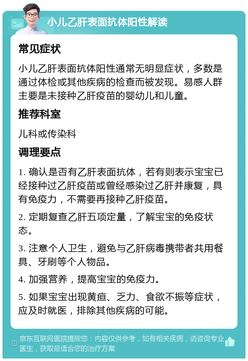 小儿乙肝表面抗体阳性解读 常见症状 小儿乙肝表面抗体阳性通常无明显症状，多数是通过体检或其他疾病的检查而被发现。易感人群主要是未接种乙肝疫苗的婴幼儿和儿童。 推荐科室 儿科或传染科 调理要点 1. 确认是否有乙肝表面抗体，若有则表示宝宝已经接种过乙肝疫苗或曾经感染过乙肝并康复，具有免疫力，不需要再接种乙肝疫苗。 2. 定期复查乙肝五项定量，了解宝宝的免疫状态。 3. 注意个人卫生，避免与乙肝病毒携带者共用餐具、牙刷等个人物品。 4. 加强营养，提高宝宝的免疫力。 5. 如果宝宝出现黄疸、乏力、食欲不振等症状，应及时就医，排除其他疾病的可能。