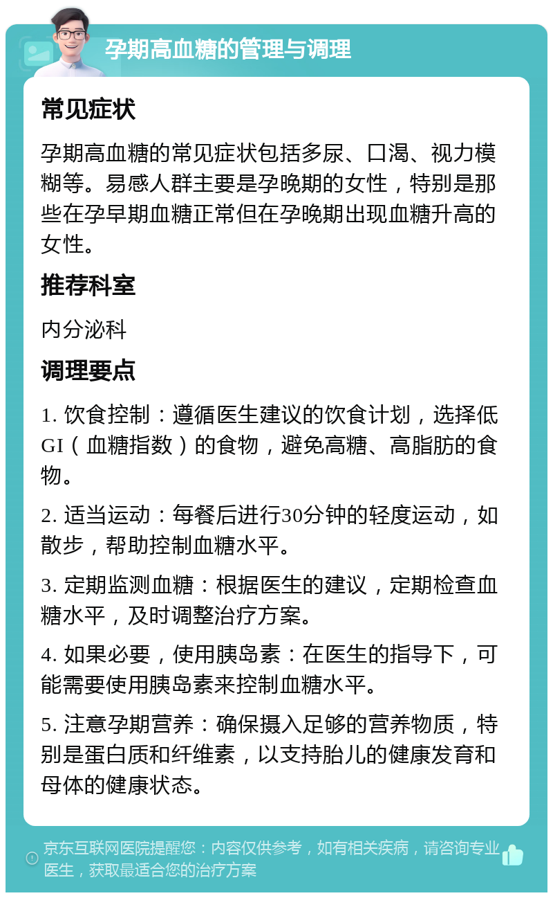 孕期高血糖的管理与调理 常见症状 孕期高血糖的常见症状包括多尿、口渴、视力模糊等。易感人群主要是孕晚期的女性，特别是那些在孕早期血糖正常但在孕晚期出现血糖升高的女性。 推荐科室 内分泌科 调理要点 1. 饮食控制：遵循医生建议的饮食计划，选择低GI（血糖指数）的食物，避免高糖、高脂肪的食物。 2. 适当运动：每餐后进行30分钟的轻度运动，如散步，帮助控制血糖水平。 3. 定期监测血糖：根据医生的建议，定期检查血糖水平，及时调整治疗方案。 4. 如果必要，使用胰岛素：在医生的指导下，可能需要使用胰岛素来控制血糖水平。 5. 注意孕期营养：确保摄入足够的营养物质，特别是蛋白质和纤维素，以支持胎儿的健康发育和母体的健康状态。