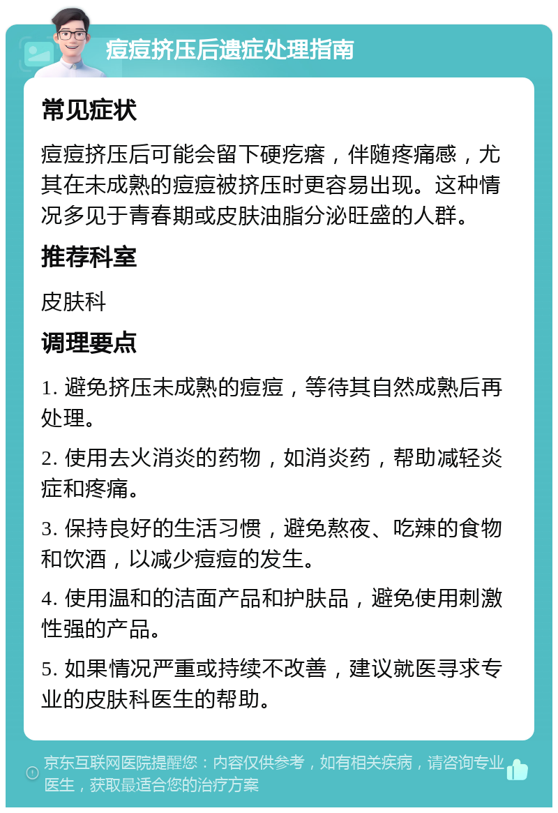 痘痘挤压后遗症处理指南 常见症状 痘痘挤压后可能会留下硬疙瘩，伴随疼痛感，尤其在未成熟的痘痘被挤压时更容易出现。这种情况多见于青春期或皮肤油脂分泌旺盛的人群。 推荐科室 皮肤科 调理要点 1. 避免挤压未成熟的痘痘，等待其自然成熟后再处理。 2. 使用去火消炎的药物，如消炎药，帮助减轻炎症和疼痛。 3. 保持良好的生活习惯，避免熬夜、吃辣的食物和饮酒，以减少痘痘的发生。 4. 使用温和的洁面产品和护肤品，避免使用刺激性强的产品。 5. 如果情况严重或持续不改善，建议就医寻求专业的皮肤科医生的帮助。