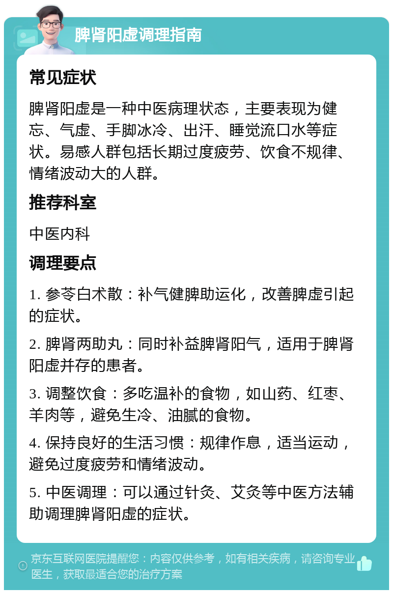 脾肾阳虚调理指南 常见症状 脾肾阳虚是一种中医病理状态，主要表现为健忘、气虚、手脚冰冷、出汗、睡觉流口水等症状。易感人群包括长期过度疲劳、饮食不规律、情绪波动大的人群。 推荐科室 中医内科 调理要点 1. 参苓白术散：补气健脾助运化，改善脾虚引起的症状。 2. 脾肾两助丸：同时补益脾肾阳气，适用于脾肾阳虚并存的患者。 3. 调整饮食：多吃温补的食物，如山药、红枣、羊肉等，避免生冷、油腻的食物。 4. 保持良好的生活习惯：规律作息，适当运动，避免过度疲劳和情绪波动。 5. 中医调理：可以通过针灸、艾灸等中医方法辅助调理脾肾阳虚的症状。