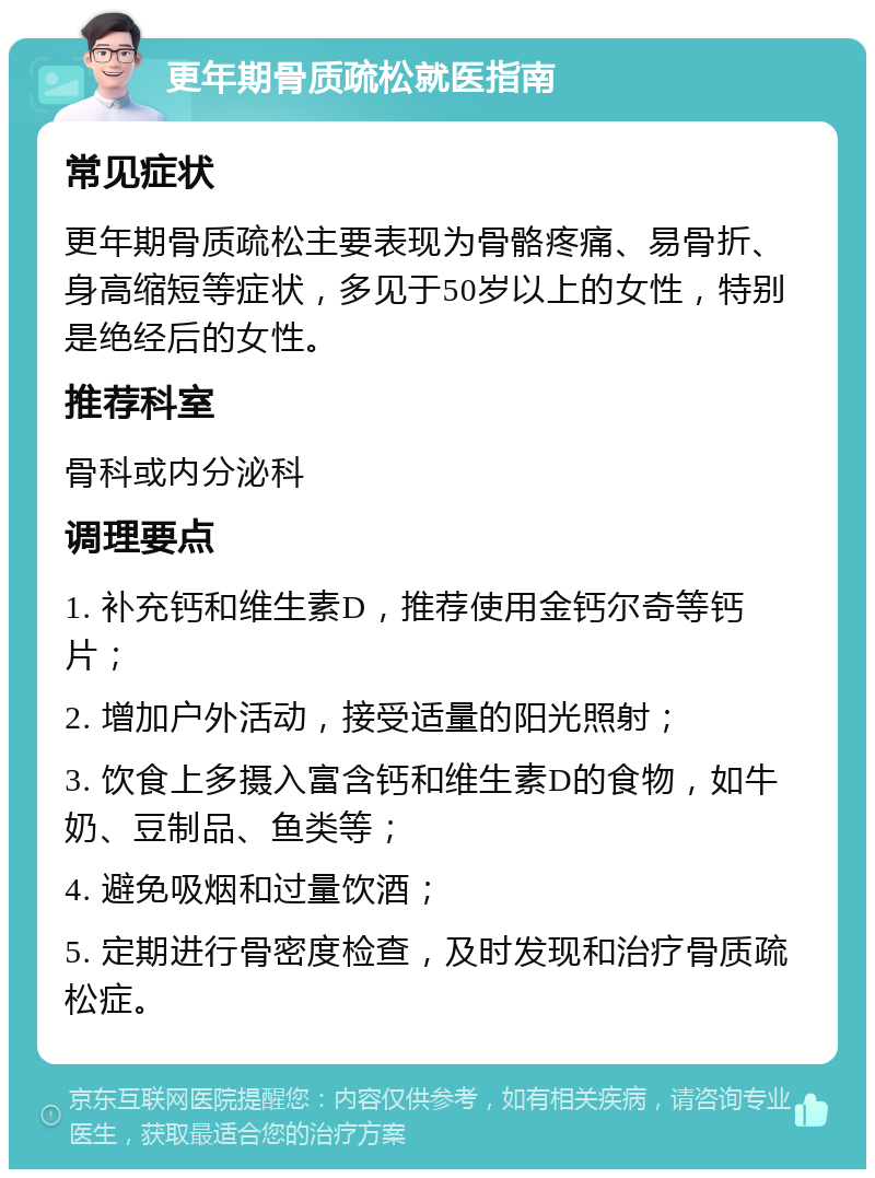 更年期骨质疏松就医指南 常见症状 更年期骨质疏松主要表现为骨骼疼痛、易骨折、身高缩短等症状，多见于50岁以上的女性，特别是绝经后的女性。 推荐科室 骨科或内分泌科 调理要点 1. 补充钙和维生素D，推荐使用金钙尔奇等钙片； 2. 增加户外活动，接受适量的阳光照射； 3. 饮食上多摄入富含钙和维生素D的食物，如牛奶、豆制品、鱼类等； 4. 避免吸烟和过量饮酒； 5. 定期进行骨密度检查，及时发现和治疗骨质疏松症。