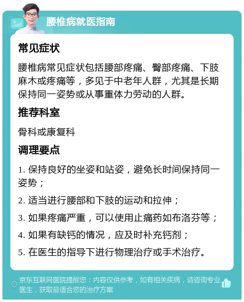 腰椎病就医指南 常见症状 腰椎病常见症状包括腰部疼痛、臀部疼痛、下肢麻木或疼痛等，多见于中老年人群，尤其是长期保持同一姿势或从事重体力劳动的人群。 推荐科室 骨科或康复科 调理要点 1. 保持良好的坐姿和站姿，避免长时间保持同一姿势； 2. 适当进行腰部和下肢的运动和拉伸； 3. 如果疼痛严重，可以使用止痛药如布洛芬等； 4. 如果有缺钙的情况，应及时补充钙剂； 5. 在医生的指导下进行物理治疗或手术治疗。