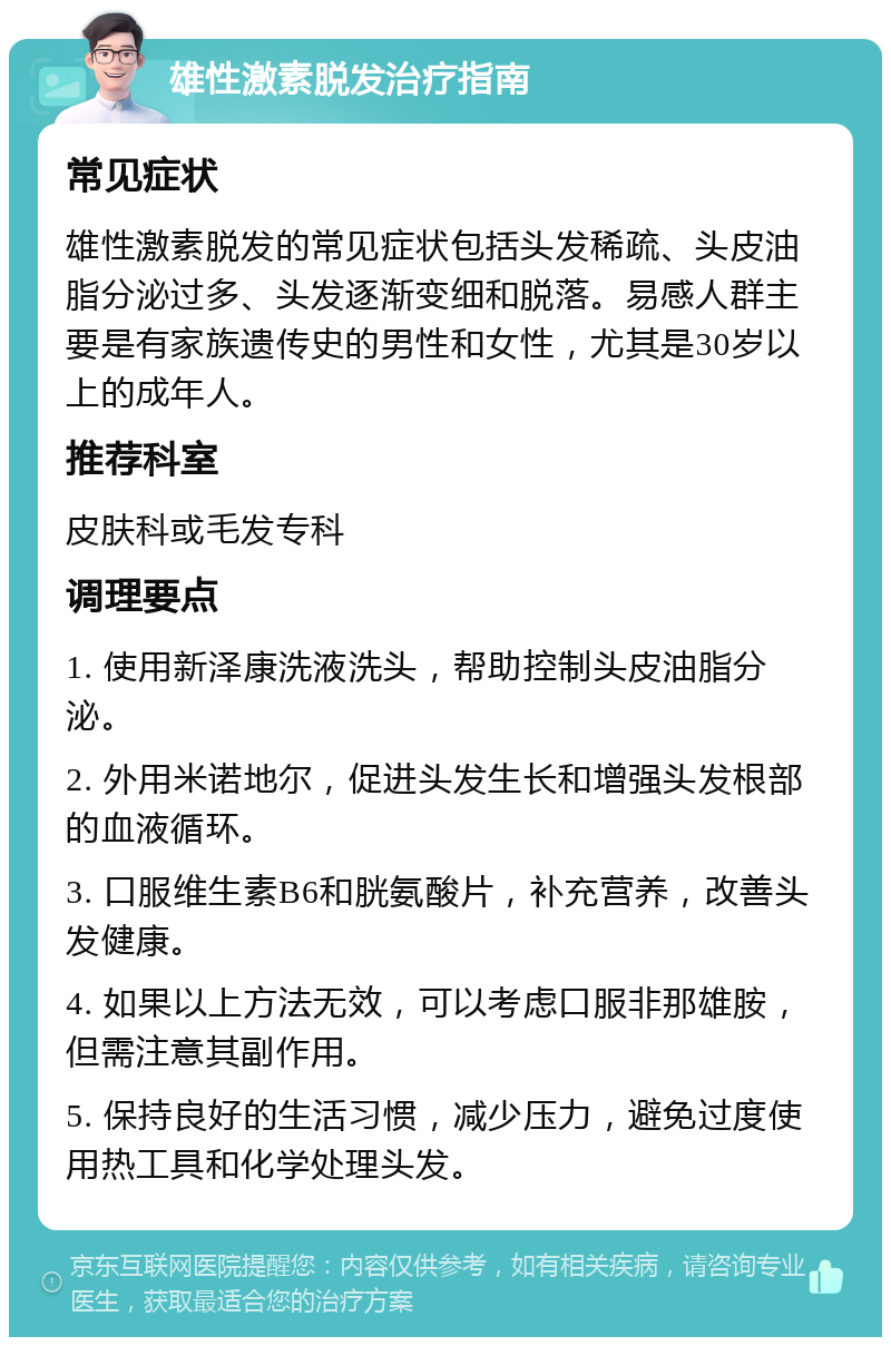 雄性激素脱发治疗指南 常见症状 雄性激素脱发的常见症状包括头发稀疏、头皮油脂分泌过多、头发逐渐变细和脱落。易感人群主要是有家族遗传史的男性和女性，尤其是30岁以上的成年人。 推荐科室 皮肤科或毛发专科 调理要点 1. 使用新泽康洗液洗头，帮助控制头皮油脂分泌。 2. 外用米诺地尔，促进头发生长和增强头发根部的血液循环。 3. 口服维生素B6和胱氨酸片，补充营养，改善头发健康。 4. 如果以上方法无效，可以考虑口服非那雄胺，但需注意其副作用。 5. 保持良好的生活习惯，减少压力，避免过度使用热工具和化学处理头发。