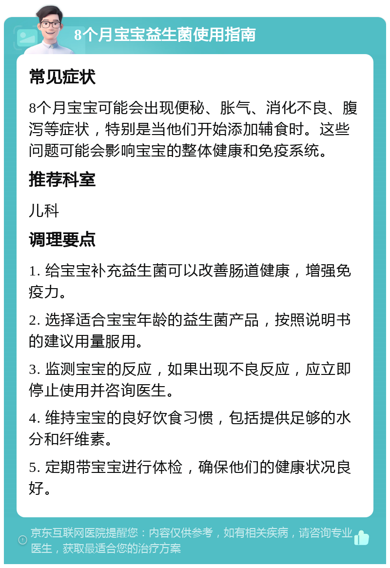 8个月宝宝益生菌使用指南 常见症状 8个月宝宝可能会出现便秘、胀气、消化不良、腹泻等症状，特别是当他们开始添加辅食时。这些问题可能会影响宝宝的整体健康和免疫系统。 推荐科室 儿科 调理要点 1. 给宝宝补充益生菌可以改善肠道健康，增强免疫力。 2. 选择适合宝宝年龄的益生菌产品，按照说明书的建议用量服用。 3. 监测宝宝的反应，如果出现不良反应，应立即停止使用并咨询医生。 4. 维持宝宝的良好饮食习惯，包括提供足够的水分和纤维素。 5. 定期带宝宝进行体检，确保他们的健康状况良好。