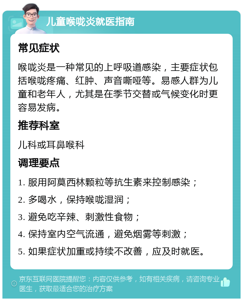 儿童喉咙炎就医指南 常见症状 喉咙炎是一种常见的上呼吸道感染，主要症状包括喉咙疼痛、红肿、声音嘶哑等。易感人群为儿童和老年人，尤其是在季节交替或气候变化时更容易发病。 推荐科室 儿科或耳鼻喉科 调理要点 1. 服用阿莫西林颗粒等抗生素来控制感染； 2. 多喝水，保持喉咙湿润； 3. 避免吃辛辣、刺激性食物； 4. 保持室内空气流通，避免烟雾等刺激； 5. 如果症状加重或持续不改善，应及时就医。