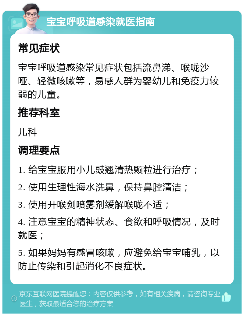 宝宝呼吸道感染就医指南 常见症状 宝宝呼吸道感染常见症状包括流鼻涕、喉咙沙哑、轻微咳嗽等，易感人群为婴幼儿和免疫力较弱的儿童。 推荐科室 儿科 调理要点 1. 给宝宝服用小儿豉翘清热颗粒进行治疗； 2. 使用生理性海水洗鼻，保持鼻腔清洁； 3. 使用开喉剑喷雾剂缓解喉咙不适； 4. 注意宝宝的精神状态、食欲和呼吸情况，及时就医； 5. 如果妈妈有感冒咳嗽，应避免给宝宝哺乳，以防止传染和引起消化不良症状。