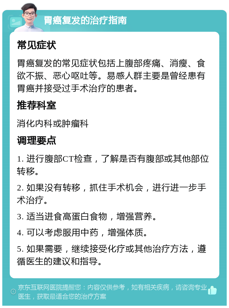 胃癌复发的治疗指南 常见症状 胃癌复发的常见症状包括上腹部疼痛、消瘦、食欲不振、恶心呕吐等。易感人群主要是曾经患有胃癌并接受过手术治疗的患者。 推荐科室 消化内科或肿瘤科 调理要点 1. 进行腹部CT检查，了解是否有腹部或其他部位转移。 2. 如果没有转移，抓住手术机会，进行进一步手术治疗。 3. 适当进食高蛋白食物，增强营养。 4. 可以考虑服用中药，增强体质。 5. 如果需要，继续接受化疗或其他治疗方法，遵循医生的建议和指导。