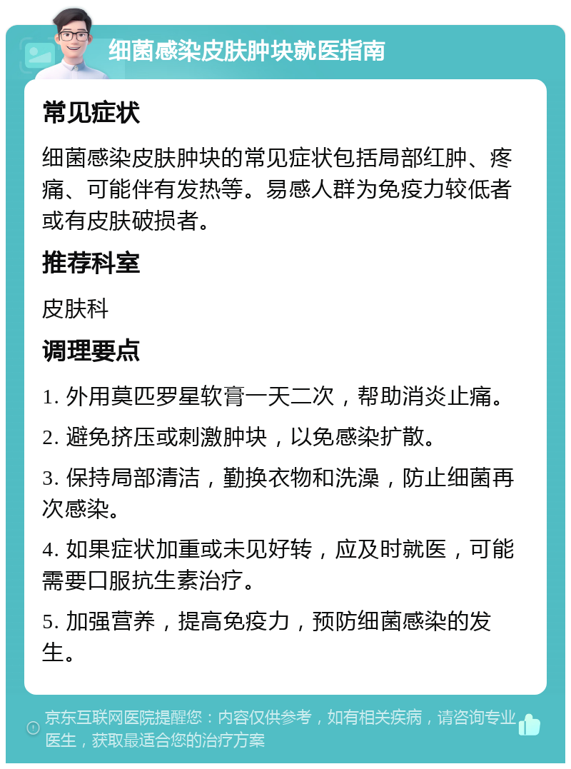 细菌感染皮肤肿块就医指南 常见症状 细菌感染皮肤肿块的常见症状包括局部红肿、疼痛、可能伴有发热等。易感人群为免疫力较低者或有皮肤破损者。 推荐科室 皮肤科 调理要点 1. 外用莫匹罗星软膏一天二次，帮助消炎止痛。 2. 避免挤压或刺激肿块，以免感染扩散。 3. 保持局部清洁，勤换衣物和洗澡，防止细菌再次感染。 4. 如果症状加重或未见好转，应及时就医，可能需要口服抗生素治疗。 5. 加强营养，提高免疫力，预防细菌感染的发生。