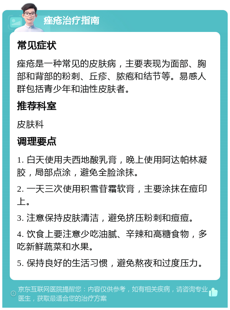 痤疮治疗指南 常见症状 痤疮是一种常见的皮肤病，主要表现为面部、胸部和背部的粉刺、丘疹、脓疱和结节等。易感人群包括青少年和油性皮肤者。 推荐科室 皮肤科 调理要点 1. 白天使用夫西地酸乳膏，晚上使用阿达帕林凝胶，局部点涂，避免全脸涂抹。 2. 一天三次使用积雪苷霜软膏，主要涂抹在痘印上。 3. 注意保持皮肤清洁，避免挤压粉刺和痘痘。 4. 饮食上要注意少吃油腻、辛辣和高糖食物，多吃新鲜蔬菜和水果。 5. 保持良好的生活习惯，避免熬夜和过度压力。