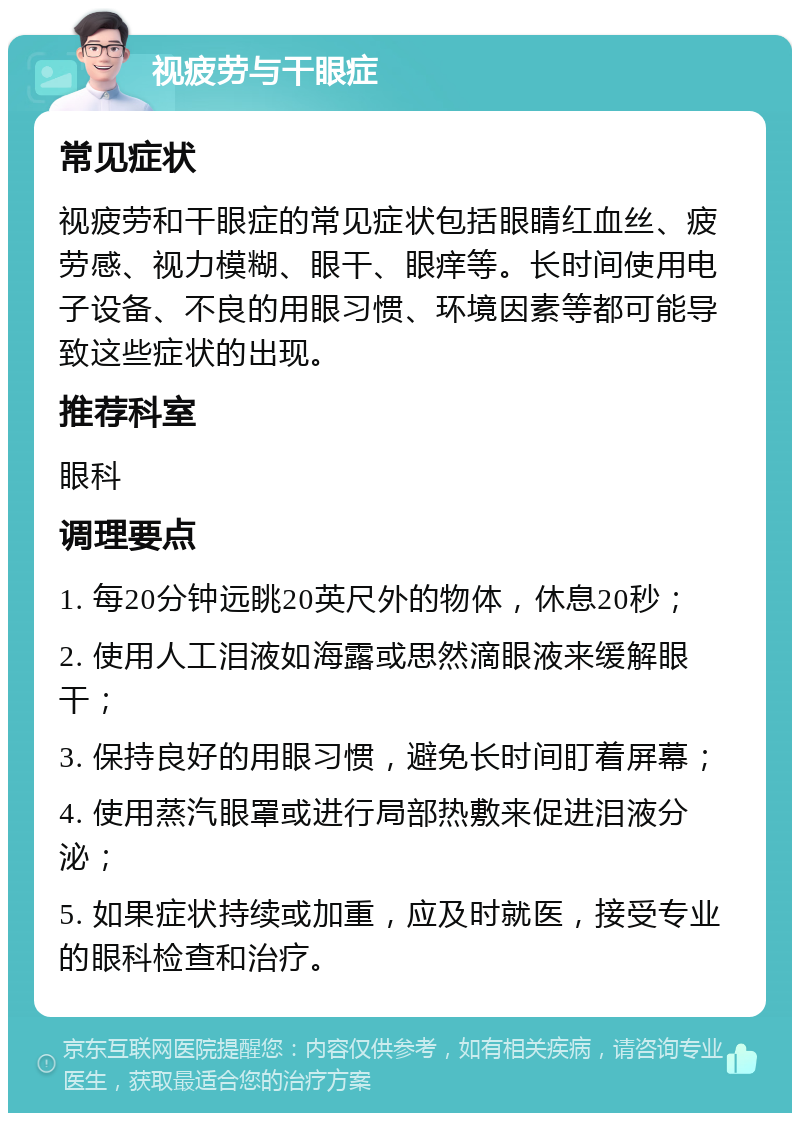 视疲劳与干眼症 常见症状 视疲劳和干眼症的常见症状包括眼睛红血丝、疲劳感、视力模糊、眼干、眼痒等。长时间使用电子设备、不良的用眼习惯、环境因素等都可能导致这些症状的出现。 推荐科室 眼科 调理要点 1. 每20分钟远眺20英尺外的物体，休息20秒； 2. 使用人工泪液如海露或思然滴眼液来缓解眼干； 3. 保持良好的用眼习惯，避免长时间盯着屏幕； 4. 使用蒸汽眼罩或进行局部热敷来促进泪液分泌； 5. 如果症状持续或加重，应及时就医，接受专业的眼科检查和治疗。