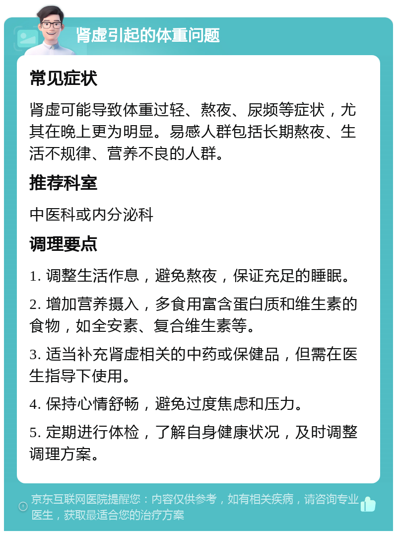 肾虚引起的体重问题 常见症状 肾虚可能导致体重过轻、熬夜、尿频等症状，尤其在晚上更为明显。易感人群包括长期熬夜、生活不规律、营养不良的人群。 推荐科室 中医科或内分泌科 调理要点 1. 调整生活作息，避免熬夜，保证充足的睡眠。 2. 增加营养摄入，多食用富含蛋白质和维生素的食物，如全安素、复合维生素等。 3. 适当补充肾虚相关的中药或保健品，但需在医生指导下使用。 4. 保持心情舒畅，避免过度焦虑和压力。 5. 定期进行体检，了解自身健康状况，及时调整调理方案。