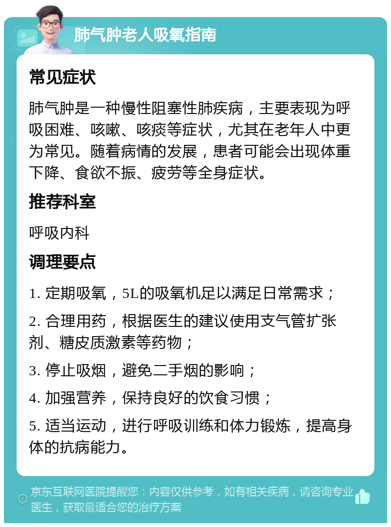 肺气肿老人吸氧指南 常见症状 肺气肿是一种慢性阻塞性肺疾病，主要表现为呼吸困难、咳嗽、咳痰等症状，尤其在老年人中更为常见。随着病情的发展，患者可能会出现体重下降、食欲不振、疲劳等全身症状。 推荐科室 呼吸内科 调理要点 1. 定期吸氧，5L的吸氧机足以满足日常需求； 2. 合理用药，根据医生的建议使用支气管扩张剂、糖皮质激素等药物； 3. 停止吸烟，避免二手烟的影响； 4. 加强营养，保持良好的饮食习惯； 5. 适当运动，进行呼吸训练和体力锻炼，提高身体的抗病能力。