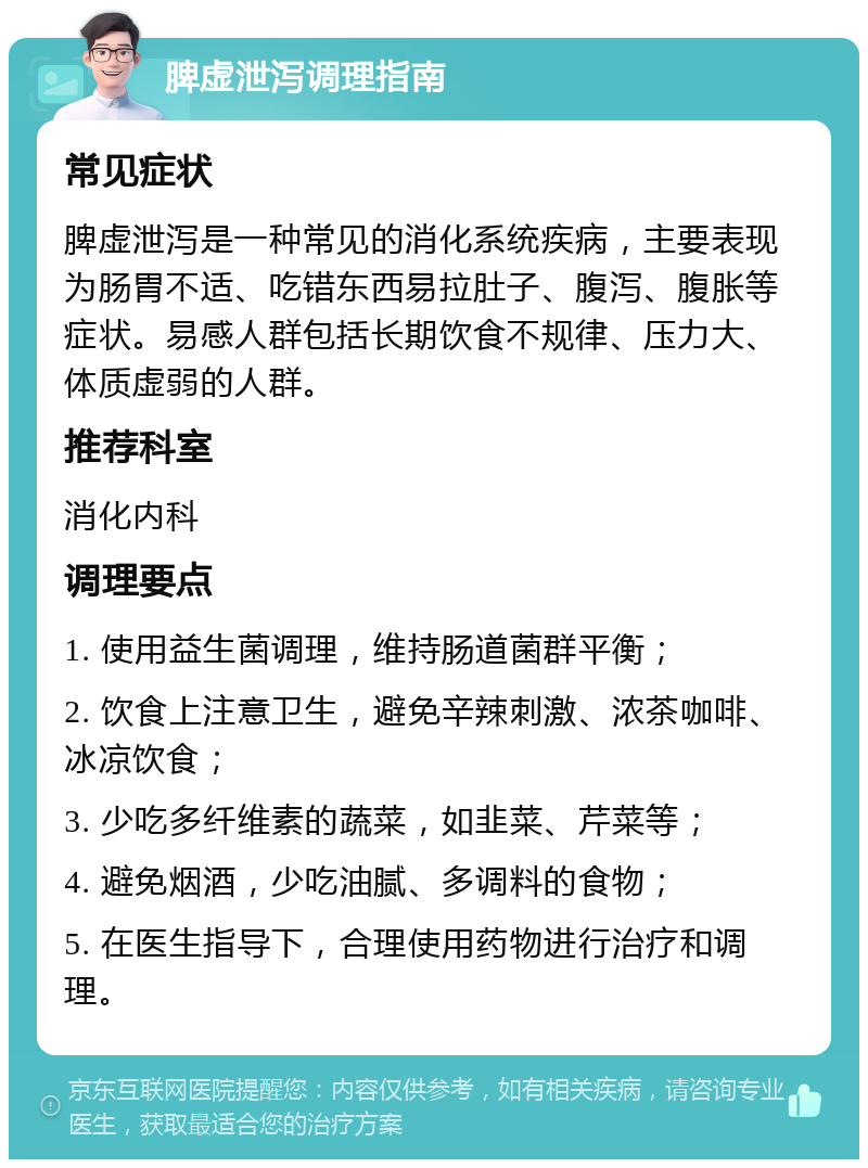 脾虚泄泻调理指南 常见症状 脾虚泄泻是一种常见的消化系统疾病，主要表现为肠胃不适、吃错东西易拉肚子、腹泻、腹胀等症状。易感人群包括长期饮食不规律、压力大、体质虚弱的人群。 推荐科室 消化内科 调理要点 1. 使用益生菌调理，维持肠道菌群平衡； 2. 饮食上注意卫生，避免辛辣刺激、浓茶咖啡、冰凉饮食； 3. 少吃多纤维素的蔬菜，如韭菜、芹菜等； 4. 避免烟酒，少吃油腻、多调料的食物； 5. 在医生指导下，合理使用药物进行治疗和调理。