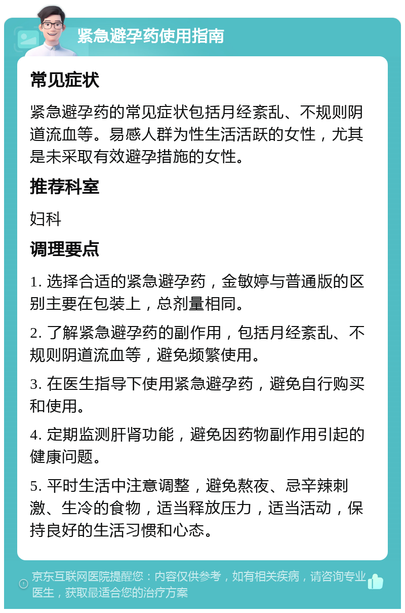 紧急避孕药使用指南 常见症状 紧急避孕药的常见症状包括月经紊乱、不规则阴道流血等。易感人群为性生活活跃的女性，尤其是未采取有效避孕措施的女性。 推荐科室 妇科 调理要点 1. 选择合适的紧急避孕药，金敏婷与普通版的区别主要在包装上，总剂量相同。 2. 了解紧急避孕药的副作用，包括月经紊乱、不规则阴道流血等，避免频繁使用。 3. 在医生指导下使用紧急避孕药，避免自行购买和使用。 4. 定期监测肝肾功能，避免因药物副作用引起的健康问题。 5. 平时生活中注意调整，避免熬夜、忌辛辣刺激、生冷的食物，适当释放压力，适当活动，保持良好的生活习惯和心态。