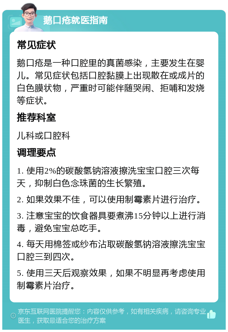 鹅口疮就医指南 常见症状 鹅口疮是一种口腔里的真菌感染，主要发生在婴儿。常见症状包括口腔黏膜上出现散在或成片的白色膜状物，严重时可能伴随哭闹、拒哺和发烧等症状。 推荐科室 儿科或口腔科 调理要点 1. 使用2%的碳酸氢钠溶液擦洗宝宝口腔三次每天，抑制白色念珠菌的生长繁殖。 2. 如果效果不佳，可以使用制霉素片进行治疗。 3. 注意宝宝的饮食器具要煮沸15分钟以上进行消毒，避免宝宝总吃手。 4. 每天用棉签或纱布沾取碳酸氢钠溶液擦洗宝宝口腔三到四次。 5. 使用三天后观察效果，如果不明显再考虑使用制霉素片治疗。