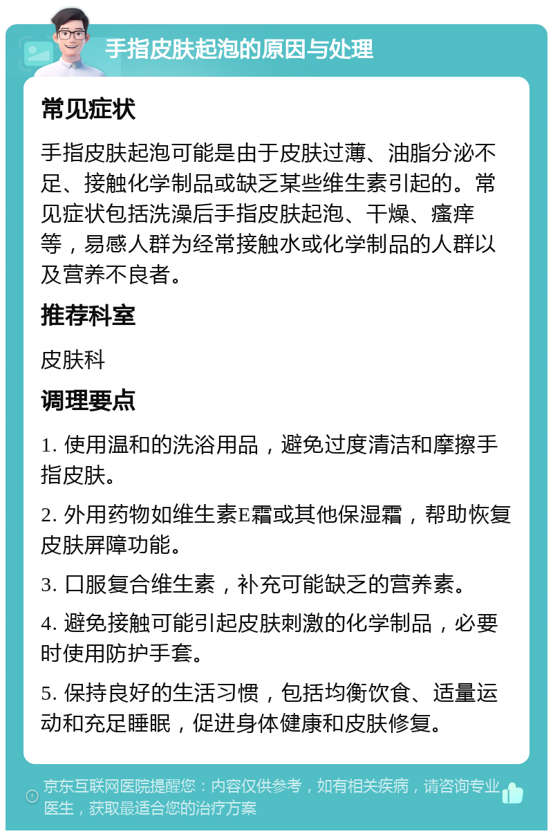 手指皮肤起泡的原因与处理 常见症状 手指皮肤起泡可能是由于皮肤过薄、油脂分泌不足、接触化学制品或缺乏某些维生素引起的。常见症状包括洗澡后手指皮肤起泡、干燥、瘙痒等，易感人群为经常接触水或化学制品的人群以及营养不良者。 推荐科室 皮肤科 调理要点 1. 使用温和的洗浴用品，避免过度清洁和摩擦手指皮肤。 2. 外用药物如维生素E霜或其他保湿霜，帮助恢复皮肤屏障功能。 3. 口服复合维生素，补充可能缺乏的营养素。 4. 避免接触可能引起皮肤刺激的化学制品，必要时使用防护手套。 5. 保持良好的生活习惯，包括均衡饮食、适量运动和充足睡眠，促进身体健康和皮肤修复。