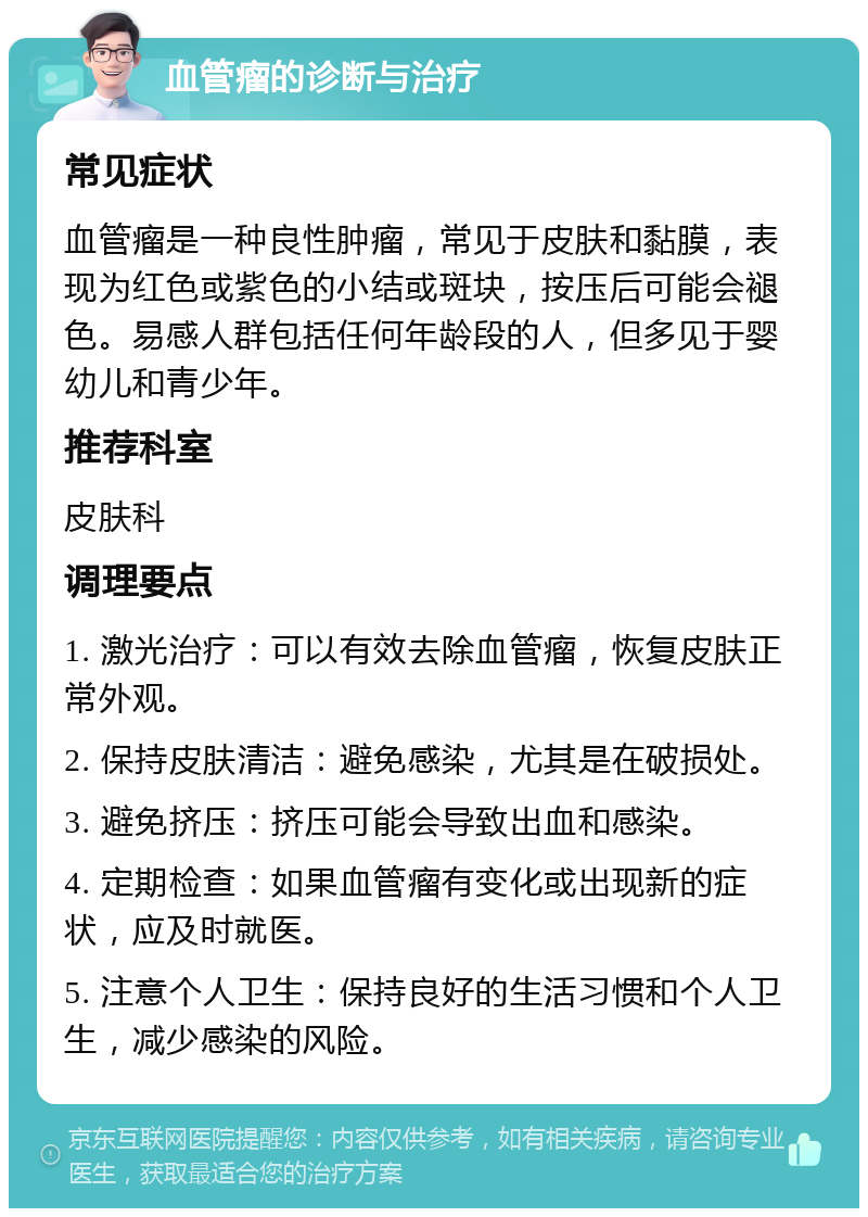 血管瘤的诊断与治疗 常见症状 血管瘤是一种良性肿瘤，常见于皮肤和黏膜，表现为红色或紫色的小结或斑块，按压后可能会褪色。易感人群包括任何年龄段的人，但多见于婴幼儿和青少年。 推荐科室 皮肤科 调理要点 1. 激光治疗：可以有效去除血管瘤，恢复皮肤正常外观。 2. 保持皮肤清洁：避免感染，尤其是在破损处。 3. 避免挤压：挤压可能会导致出血和感染。 4. 定期检查：如果血管瘤有变化或出现新的症状，应及时就医。 5. 注意个人卫生：保持良好的生活习惯和个人卫生，减少感染的风险。