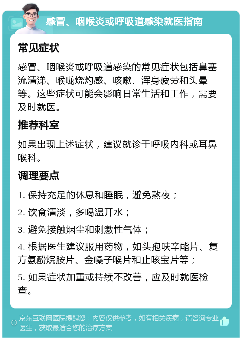 感冒、咽喉炎或呼吸道感染就医指南 常见症状 感冒、咽喉炎或呼吸道感染的常见症状包括鼻塞流清涕、喉咙烧灼感、咳嗽、浑身疲劳和头晕等。这些症状可能会影响日常生活和工作，需要及时就医。 推荐科室 如果出现上述症状，建议就诊于呼吸内科或耳鼻喉科。 调理要点 1. 保持充足的休息和睡眠，避免熬夜； 2. 饮食清淡，多喝温开水； 3. 避免接触烟尘和刺激性气体； 4. 根据医生建议服用药物，如头孢呋辛酯片、复方氨酚烷胺片、金嗓子喉片和止咳宝片等； 5. 如果症状加重或持续不改善，应及时就医检查。