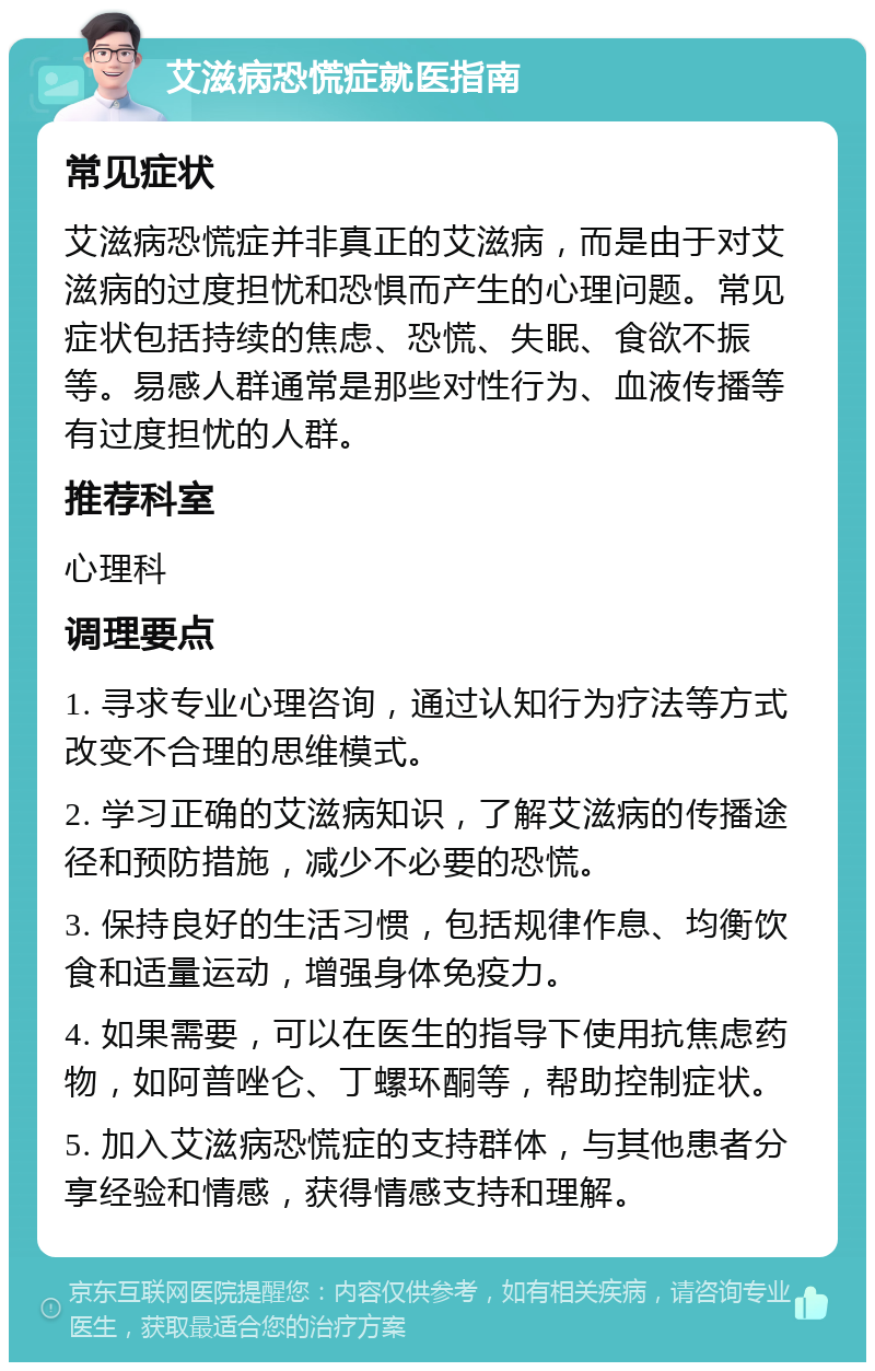 艾滋病恐慌症就医指南 常见症状 艾滋病恐慌症并非真正的艾滋病，而是由于对艾滋病的过度担忧和恐惧而产生的心理问题。常见症状包括持续的焦虑、恐慌、失眠、食欲不振等。易感人群通常是那些对性行为、血液传播等有过度担忧的人群。 推荐科室 心理科 调理要点 1. 寻求专业心理咨询，通过认知行为疗法等方式改变不合理的思维模式。 2. 学习正确的艾滋病知识，了解艾滋病的传播途径和预防措施，减少不必要的恐慌。 3. 保持良好的生活习惯，包括规律作息、均衡饮食和适量运动，增强身体免疫力。 4. 如果需要，可以在医生的指导下使用抗焦虑药物，如阿普唑仑、丁螺环酮等，帮助控制症状。 5. 加入艾滋病恐慌症的支持群体，与其他患者分享经验和情感，获得情感支持和理解。