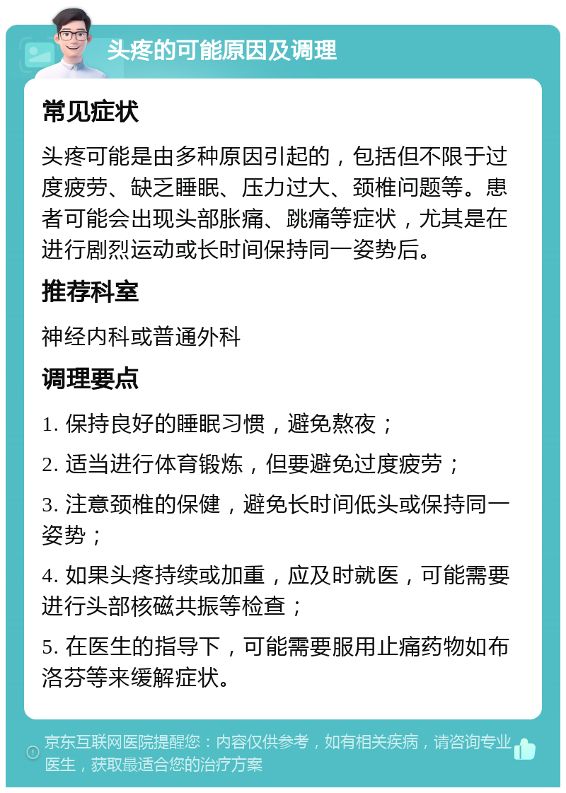 头疼的可能原因及调理 常见症状 头疼可能是由多种原因引起的，包括但不限于过度疲劳、缺乏睡眠、压力过大、颈椎问题等。患者可能会出现头部胀痛、跳痛等症状，尤其是在进行剧烈运动或长时间保持同一姿势后。 推荐科室 神经内科或普通外科 调理要点 1. 保持良好的睡眠习惯，避免熬夜； 2. 适当进行体育锻炼，但要避免过度疲劳； 3. 注意颈椎的保健，避免长时间低头或保持同一姿势； 4. 如果头疼持续或加重，应及时就医，可能需要进行头部核磁共振等检查； 5. 在医生的指导下，可能需要服用止痛药物如布洛芬等来缓解症状。