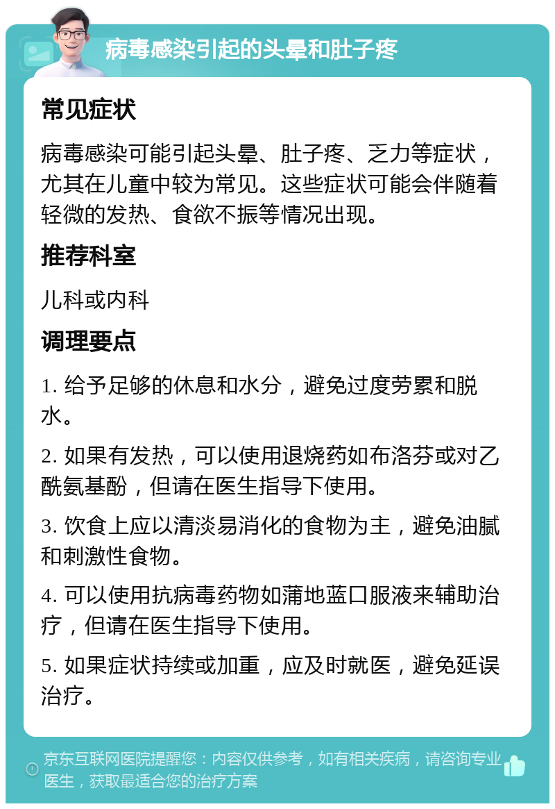 病毒感染引起的头晕和肚子疼 常见症状 病毒感染可能引起头晕、肚子疼、乏力等症状，尤其在儿童中较为常见。这些症状可能会伴随着轻微的发热、食欲不振等情况出现。 推荐科室 儿科或内科 调理要点 1. 给予足够的休息和水分，避免过度劳累和脱水。 2. 如果有发热，可以使用退烧药如布洛芬或对乙酰氨基酚，但请在医生指导下使用。 3. 饮食上应以清淡易消化的食物为主，避免油腻和刺激性食物。 4. 可以使用抗病毒药物如蒲地蓝口服液来辅助治疗，但请在医生指导下使用。 5. 如果症状持续或加重，应及时就医，避免延误治疗。