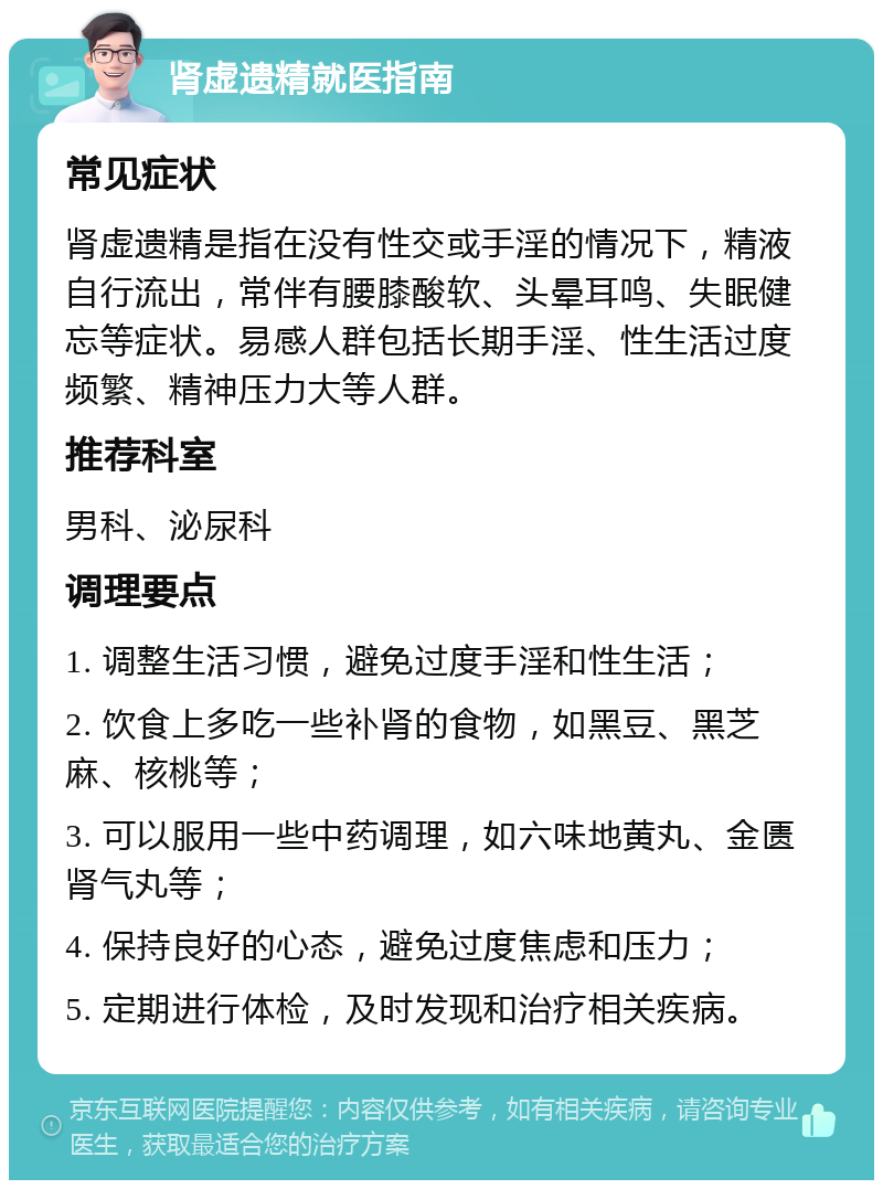 肾虚遗精就医指南 常见症状 肾虚遗精是指在没有性交或手淫的情况下，精液自行流出，常伴有腰膝酸软、头晕耳鸣、失眠健忘等症状。易感人群包括长期手淫、性生活过度频繁、精神压力大等人群。 推荐科室 男科、泌尿科 调理要点 1. 调整生活习惯，避免过度手淫和性生活； 2. 饮食上多吃一些补肾的食物，如黑豆、黑芝麻、核桃等； 3. 可以服用一些中药调理，如六味地黄丸、金匮肾气丸等； 4. 保持良好的心态，避免过度焦虑和压力； 5. 定期进行体检，及时发现和治疗相关疾病。