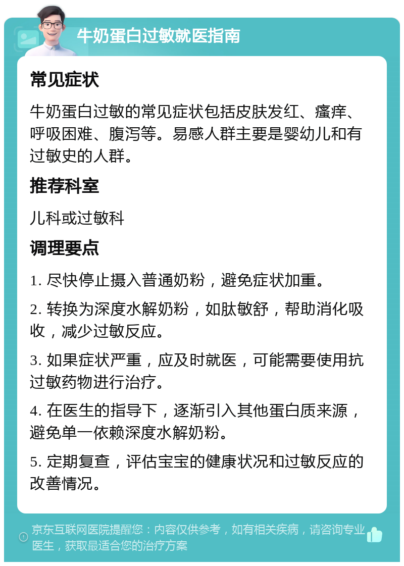 牛奶蛋白过敏就医指南 常见症状 牛奶蛋白过敏的常见症状包括皮肤发红、瘙痒、呼吸困难、腹泻等。易感人群主要是婴幼儿和有过敏史的人群。 推荐科室 儿科或过敏科 调理要点 1. 尽快停止摄入普通奶粉，避免症状加重。 2. 转换为深度水解奶粉，如肽敏舒，帮助消化吸收，减少过敏反应。 3. 如果症状严重，应及时就医，可能需要使用抗过敏药物进行治疗。 4. 在医生的指导下，逐渐引入其他蛋白质来源，避免单一依赖深度水解奶粉。 5. 定期复查，评估宝宝的健康状况和过敏反应的改善情况。