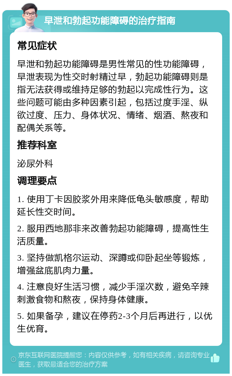 早泄和勃起功能障碍的治疗指南 常见症状 早泄和勃起功能障碍是男性常见的性功能障碍，早泄表现为性交时射精过早，勃起功能障碍则是指无法获得或维持足够的勃起以完成性行为。这些问题可能由多种因素引起，包括过度手淫、纵欲过度、压力、身体状况、情绪、烟酒、熬夜和配偶关系等。 推荐科室 泌尿外科 调理要点 1. 使用丁卡因胶浆外用来降低龟头敏感度，帮助延长性交时间。 2. 服用西地那非来改善勃起功能障碍，提高性生活质量。 3. 坚持做凯格尔运动、深蹲或仰卧起坐等锻炼，增强盆底肌肉力量。 4. 注意良好生活习惯，减少手淫次数，避免辛辣刺激食物和熬夜，保持身体健康。 5. 如果备孕，建议在停药2-3个月后再进行，以优生优育。