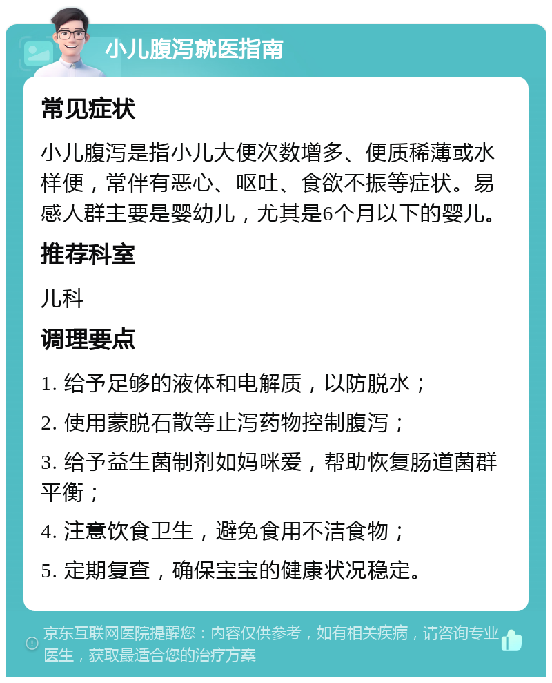 小儿腹泻就医指南 常见症状 小儿腹泻是指小儿大便次数增多、便质稀薄或水样便，常伴有恶心、呕吐、食欲不振等症状。易感人群主要是婴幼儿，尤其是6个月以下的婴儿。 推荐科室 儿科 调理要点 1. 给予足够的液体和电解质，以防脱水； 2. 使用蒙脱石散等止泻药物控制腹泻； 3. 给予益生菌制剂如妈咪爱，帮助恢复肠道菌群平衡； 4. 注意饮食卫生，避免食用不洁食物； 5. 定期复查，确保宝宝的健康状况稳定。