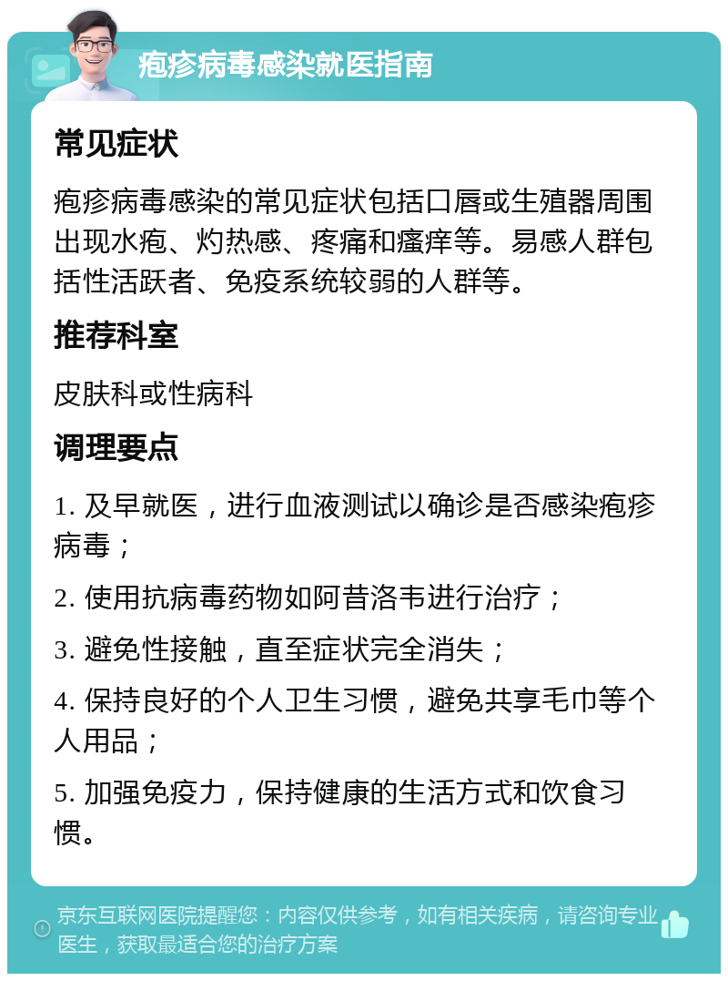 疱疹病毒感染就医指南 常见症状 疱疹病毒感染的常见症状包括口唇或生殖器周围出现水疱、灼热感、疼痛和瘙痒等。易感人群包括性活跃者、免疫系统较弱的人群等。 推荐科室 皮肤科或性病科 调理要点 1. 及早就医，进行血液测试以确诊是否感染疱疹病毒； 2. 使用抗病毒药物如阿昔洛韦进行治疗； 3. 避免性接触，直至症状完全消失； 4. 保持良好的个人卫生习惯，避免共享毛巾等个人用品； 5. 加强免疫力，保持健康的生活方式和饮食习惯。