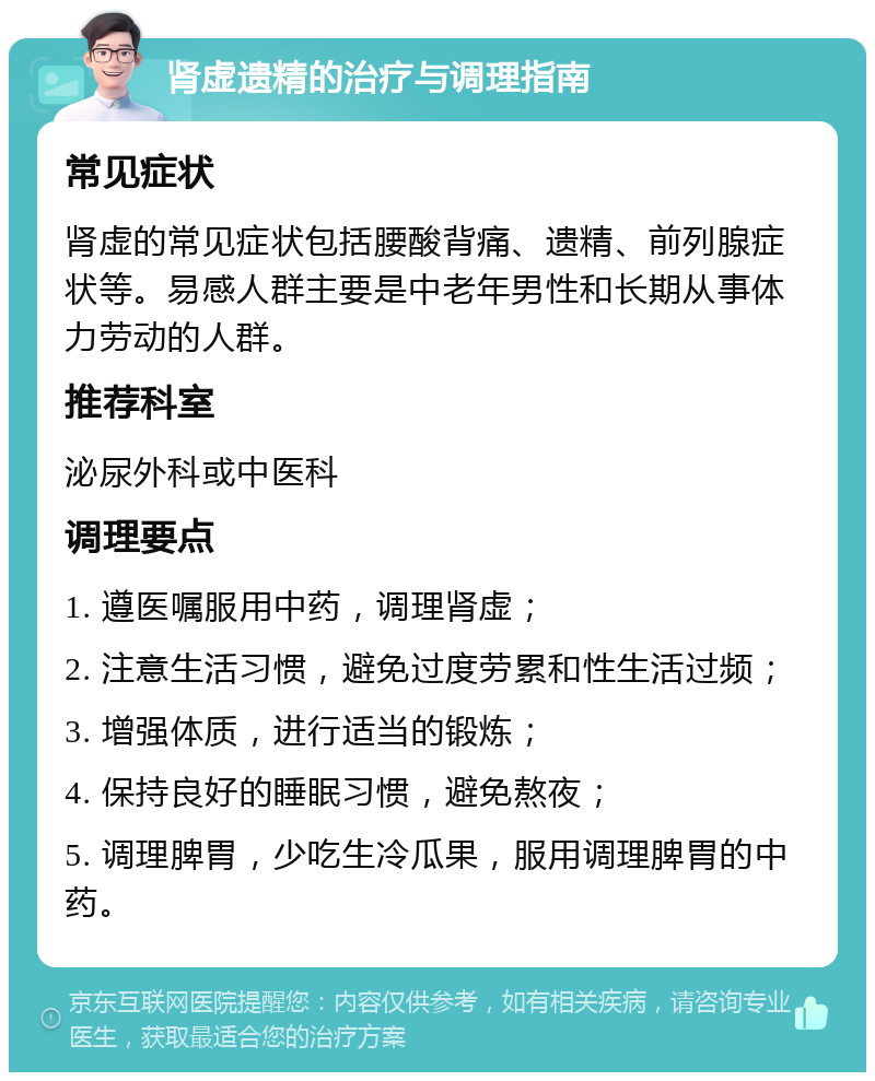 肾虚遗精的治疗与调理指南 常见症状 肾虚的常见症状包括腰酸背痛、遗精、前列腺症状等。易感人群主要是中老年男性和长期从事体力劳动的人群。 推荐科室 泌尿外科或中医科 调理要点 1. 遵医嘱服用中药，调理肾虚； 2. 注意生活习惯，避免过度劳累和性生活过频； 3. 增强体质，进行适当的锻炼； 4. 保持良好的睡眠习惯，避免熬夜； 5. 调理脾胃，少吃生冷瓜果，服用调理脾胃的中药。